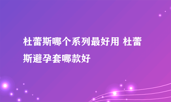 杜蕾斯哪个系列最好用 杜蕾斯避孕套哪款好