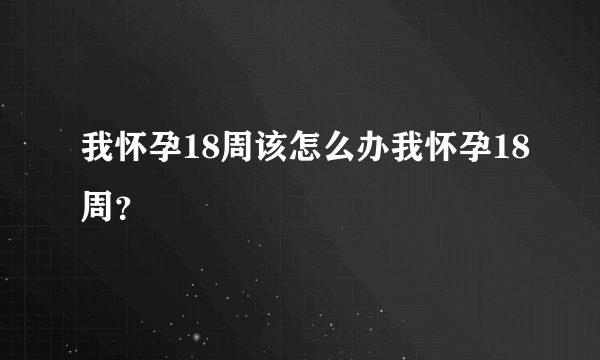 我怀孕18周该怎么办我怀孕18周？