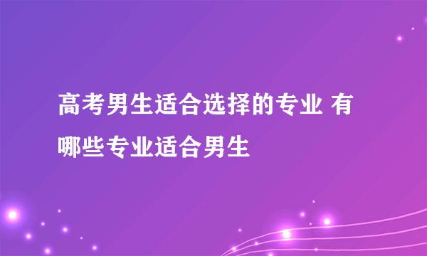 高考男生适合选择的专业 有哪些专业适合男生