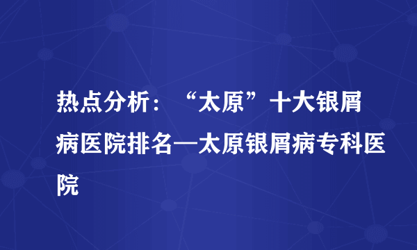 热点分析：“太原”十大银屑病医院排名—太原银屑病专科医院