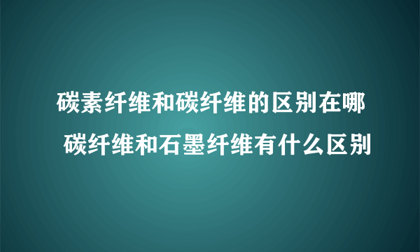 碳素纤维和碳纤维的区别在哪 碳纤维和石墨纤维有什么区别