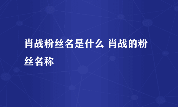 肖战粉丝名是什么 肖战的粉丝名称