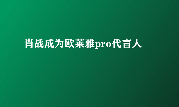 肖战成为欧莱雅pro代言人