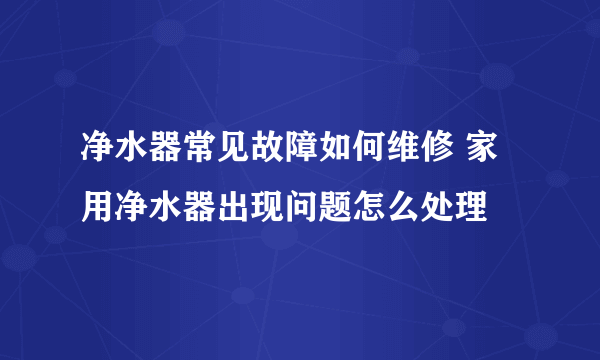 净水器常见故障如何维修 家用净水器出现问题怎么处理