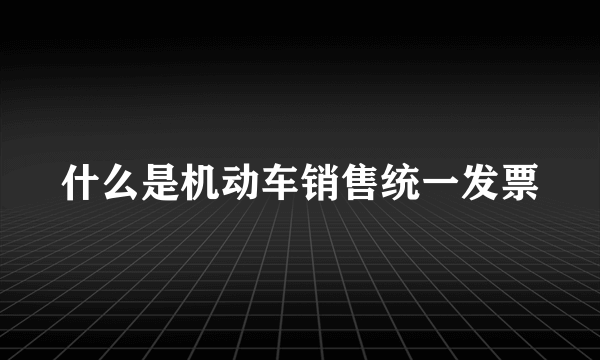 什么是机动车销售统一发票