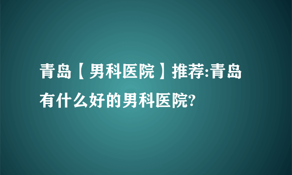 青岛【男科医院】推荐:青岛有什么好的男科医院?