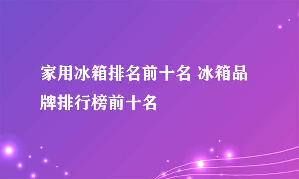 家用冰箱排名前十名 冰箱品牌排行榜前十名