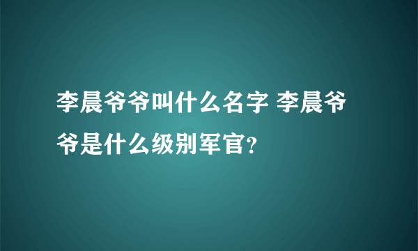 李晨爷爷叫什么名字 李晨爷爷是什么级别军官？