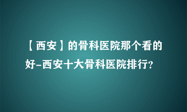 【西安】的骨科医院那个看的好-西安十大骨科医院排行？