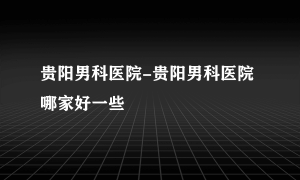 贵阳男科医院-贵阳男科医院哪家好一些