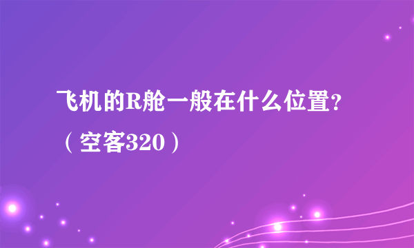 飞机的R舱一般在什么位置？（空客320）