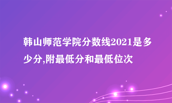 韩山师范学院分数线2021是多少分,附最低分和最低位次