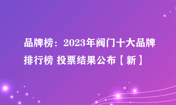 品牌榜：2023年阀门十大品牌排行榜 投票结果公布【新】