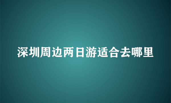 深圳周边两日游适合去哪里