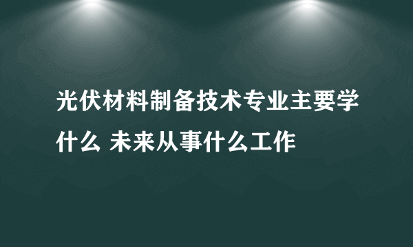 光伏材料制备技术专业主要学什么 未来从事什么工作