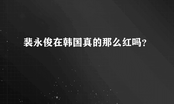 裴永俊在韩国真的那么红吗？