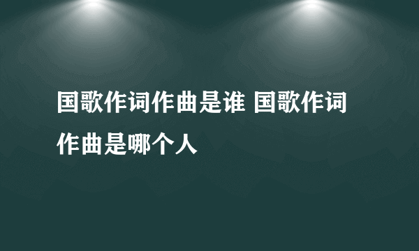 国歌作词作曲是谁 国歌作词作曲是哪个人