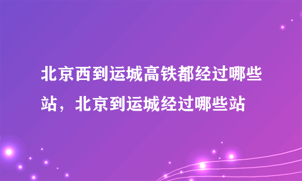 北京西到运城高铁都经过哪些站，北京到运城经过哪些站