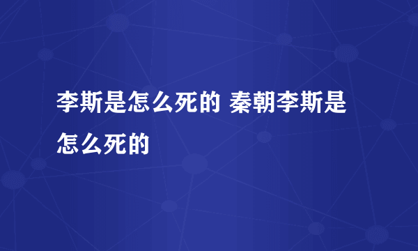 李斯是怎么死的 秦朝李斯是怎么死的