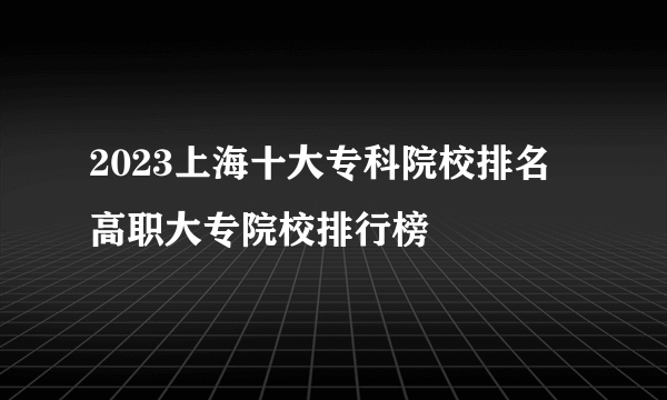 2023上海十大专科院校排名 高职大专院校排行榜