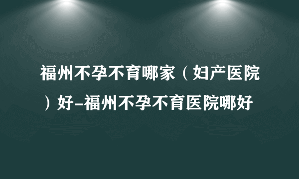 福州不孕不育哪家（妇产医院）好-福州不孕不育医院哪好