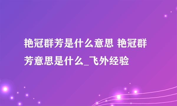 艳冠群芳是什么意思 艳冠群芳意思是什么_飞外经验