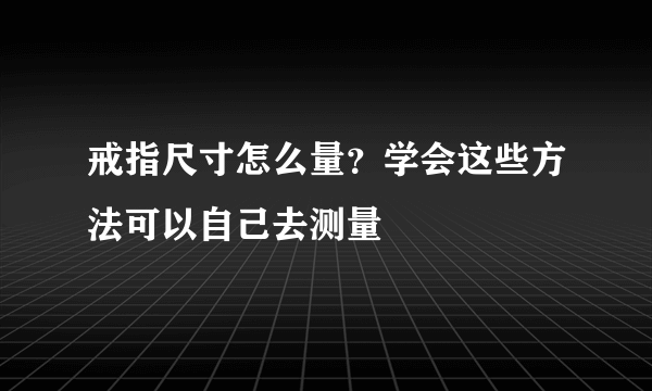 戒指尺寸怎么量？学会这些方法可以自己去测量