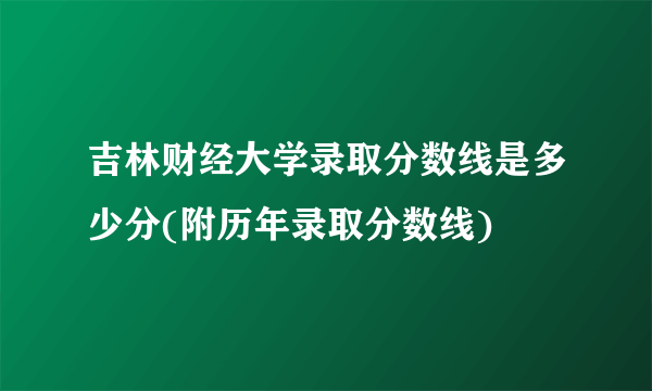 吉林财经大学录取分数线是多少分(附历年录取分数线)