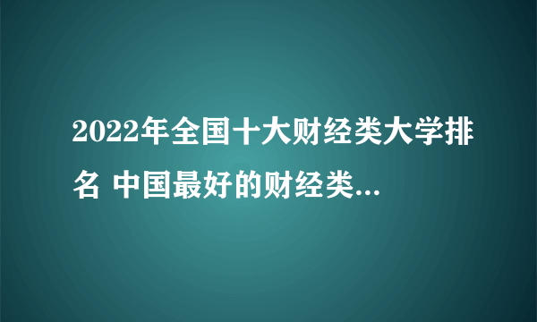 2022年全国十大财经类大学排名 中国最好的财经类院校有哪些