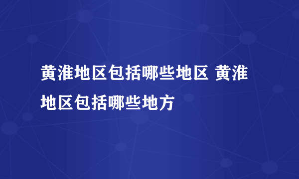 黄淮地区包括哪些地区 黄淮地区包括哪些地方