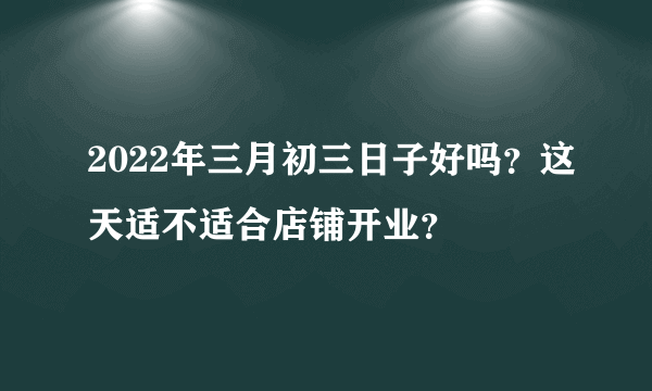 2022年三月初三日子好吗？这天适不适合店铺开业？