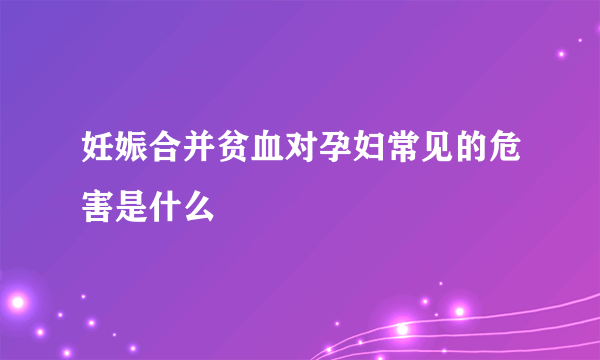 妊娠合并贫血对孕妇常见的危害是什么