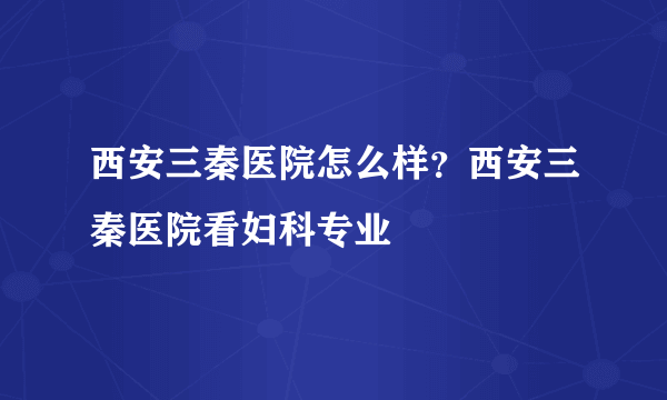 西安三秦医院怎么样？西安三秦医院看妇科专业