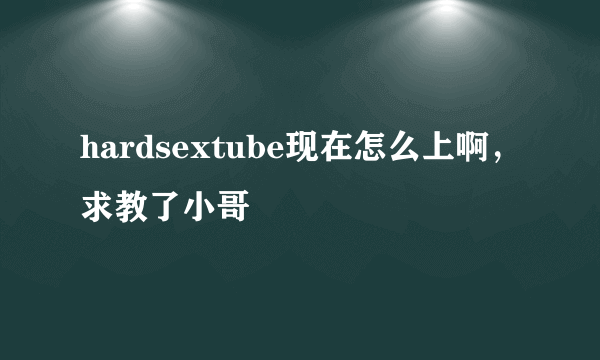 hardsextube现在怎么上啊，求教了小哥