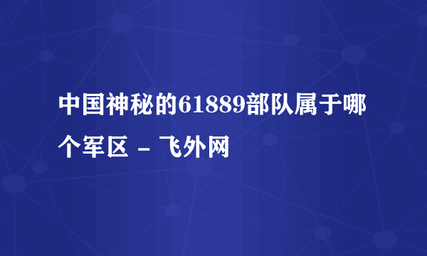 中国神秘的61889部队属于哪个军区 - 飞外网