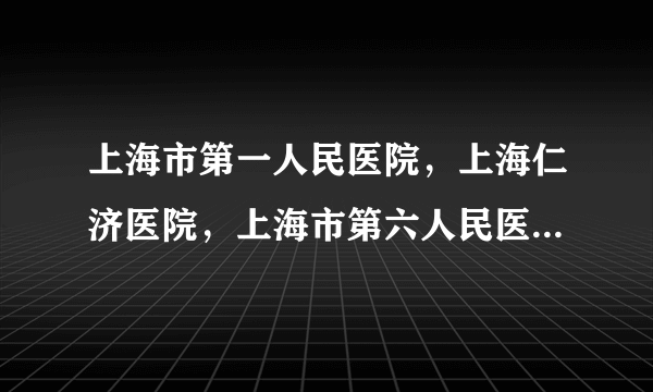 上海市第一人民医院，上海仁济医院，上海市第六人民医...