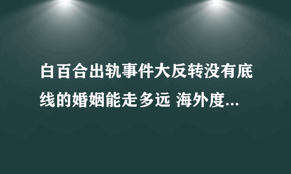 白百合出轨事件大反转没有底线的婚姻能走多远 海外度假调调情惹了谁