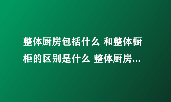 整体厨房包括什么 和整体橱柜的区别是什么 整体厨房有哪些优势