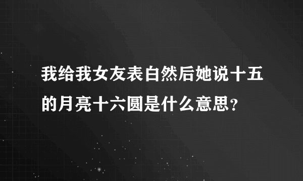 我给我女友表白然后她说十五的月亮十六圆是什么意思？