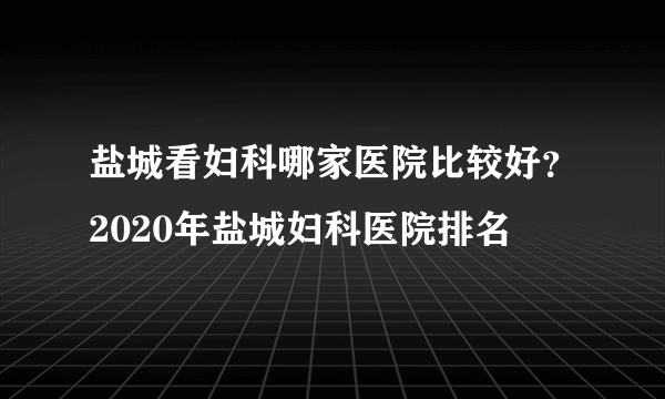 盐城看妇科哪家医院比较好？2020年盐城妇科医院排名