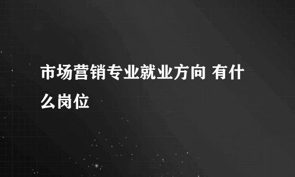 市场营销专业就业方向 有什么岗位