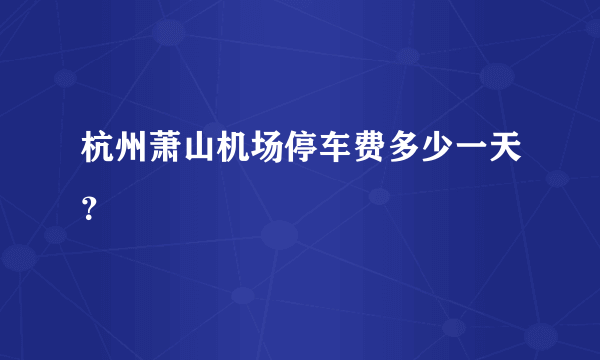 杭州萧山机场停车费多少一天？