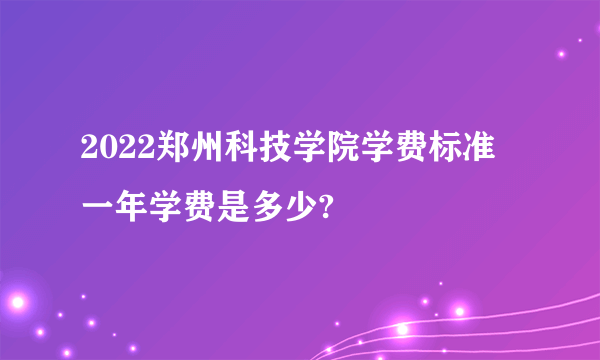 2022郑州科技学院学费标准 一年学费是多少?