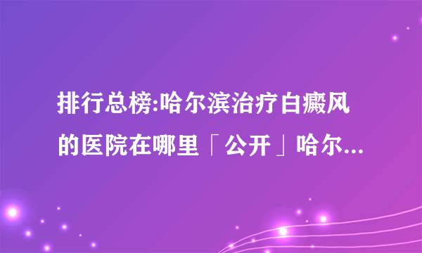 排行总榜:哈尔滨治疗白癜风的医院在哪里「公开」哈尔滨治疗白癜风正规的专科医院