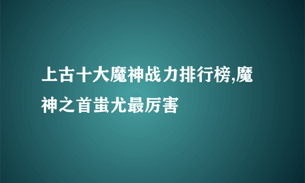 上古十大魔神战力排行榜,魔神之首蚩尤最厉害