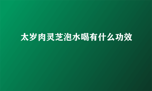 太岁肉灵芝泡水喝有什么功效