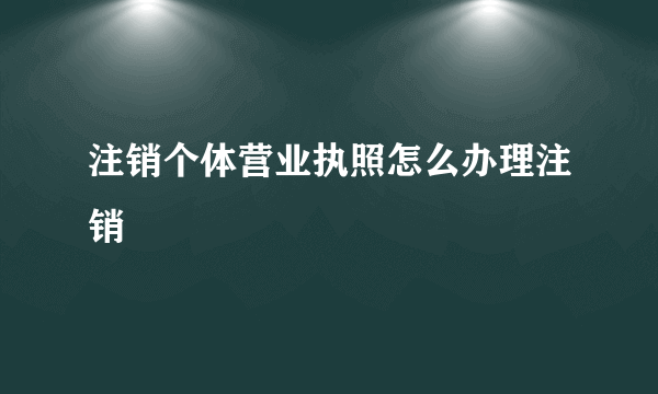 注销个体营业执照怎么办理注销