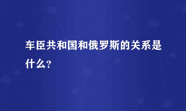 车臣共和国和俄罗斯的关系是什么？