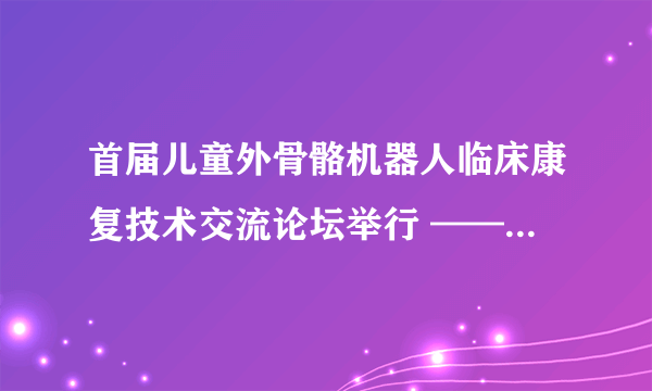 首届儿童外骨骼机器人临床康复技术交流论坛举行 ——促医工结合，助儿童步行康复