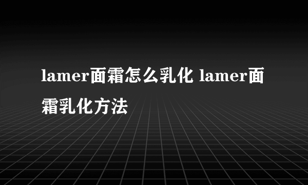 lamer面霜怎么乳化 lamer面霜乳化方法